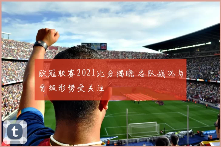 欧冠联赛2021比分揭晓 各队战况与晋级形势受关注