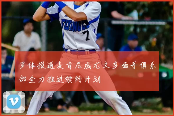 罗体报道麦肯尼成尤文多面手俱乐部全力推进续约计划