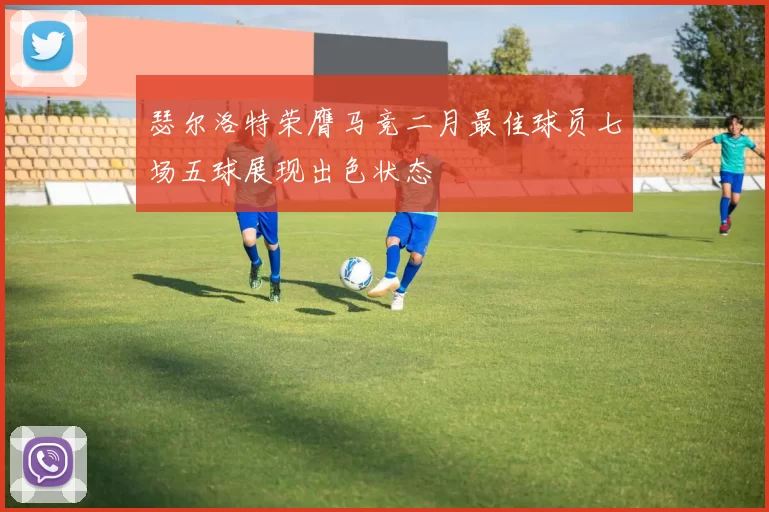 瑟尔洛特荣膺马竞二月最佳球员七场五球展现出色状态
