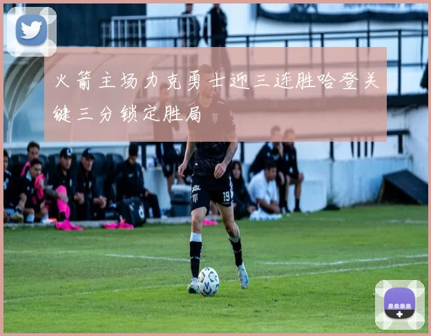 火箭主场力克勇士迎三连胜哈登关键三分锁定胜局