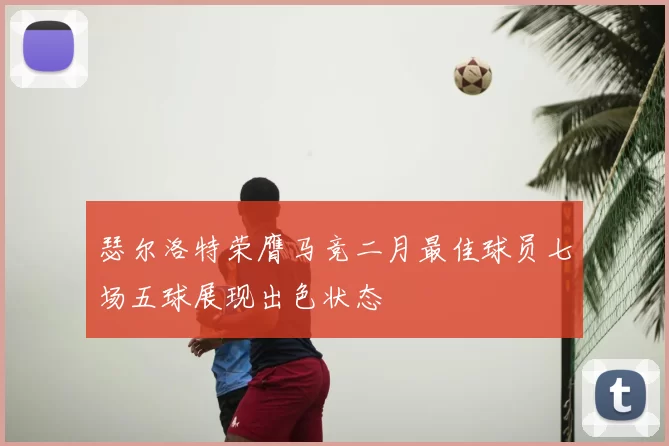 瑟尔洛特荣膺马竞二月最佳球员七场五球展现出色状态