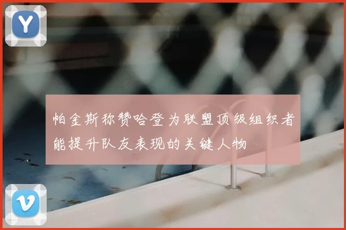 帕金斯称赞哈登为联盟顶级组织者能提升队友表现的关键人物