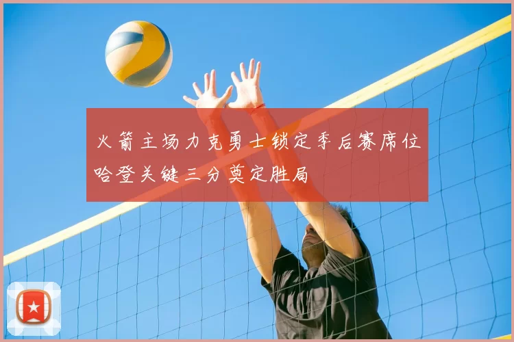 火箭主场力克勇士锁定季后赛席位哈登关键三分奠定胜局