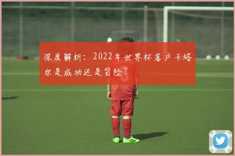 深度解析：2022年世界杯落户卡塔尔是成功还是冒险？