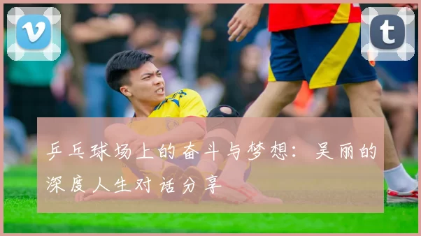 乒乓球场上的奋斗与梦想：吴丽的深度人生对话分享