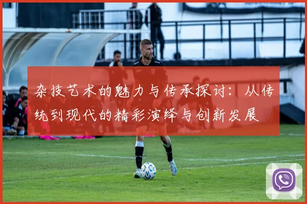 杂技艺术的魅力与传承探讨：从传统到现代的精彩演绎与创新发展