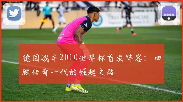德国战车2010世界杯首发阵容：回顾传奇一代的崛起之路