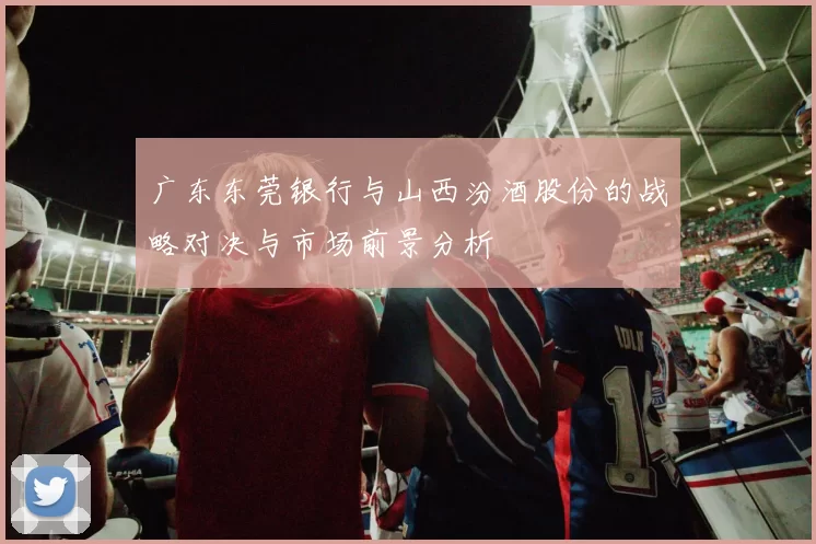 广东东莞银行与山西汾酒股份的战略对决与市场前景分析