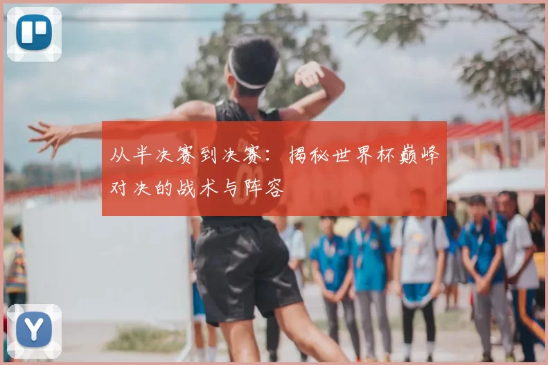 从半决赛到决赛：揭秘世界杯巅峰对决的战术与阵容