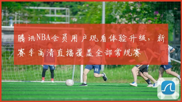 腾讯NBA会员用户观看体验升级，新赛季高清直播覆盖全部常规赛