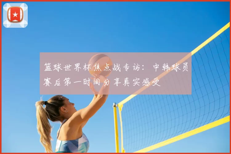 篮球世界杯焦点战专访：中韩球员赛后第一时间分享真实感受