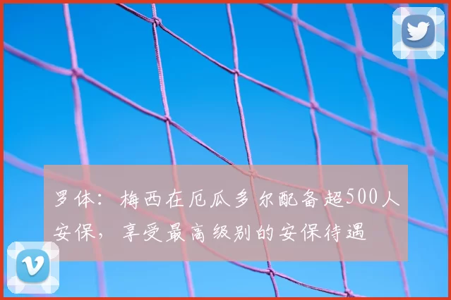 罗体:梅西在厄瓜多尔配备超500人安保,享受最高级别的安保待遇