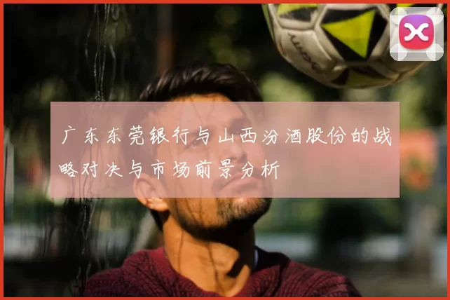 广东东莞银行与山西汾酒股份的战略对决与市场前景分析