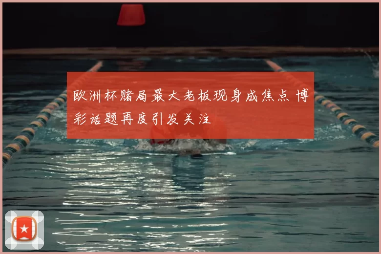 欧洲杯赌局最大老板现身成焦点 博彩话题再度引发关注