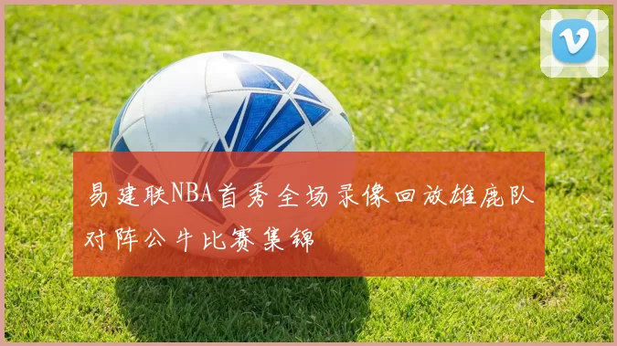 易建联NBA首秀全场录像回放雄鹿队对阵公牛比赛集锦